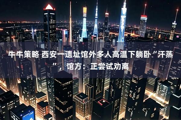 牛牛策略 西安一遗址馆外多人高温下躺卧“汗蒸”，馆方：正尝试劝离