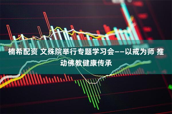 楠希配资 文殊院举行专题学习会——以戒为师 推动佛教健康传承