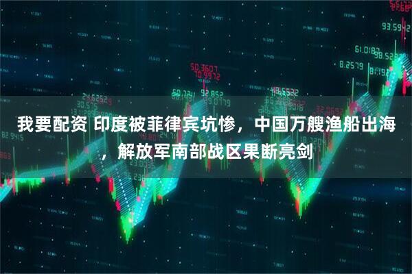 我要配资 印度被菲律宾坑惨，中国万艘渔船出海，解放军南部战区果断亮剑