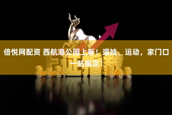倍悦网配资 西航港公园上新！遛娃、运动，家门口一站搞定！