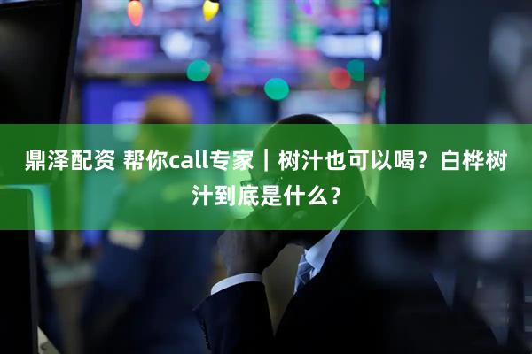 鼎泽配资 帮你call专家｜树汁也可以喝？白桦树汁到底是什么？