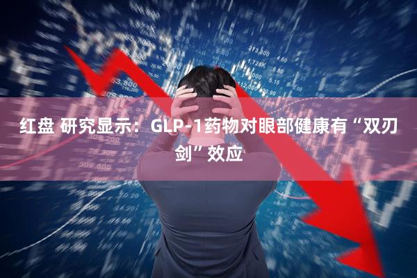 红盘 研究显示：GLP-1药物对眼部健康有“双刃剑”效应