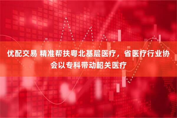优配交易 精准帮扶粤北基层医疗，省医疗行业协会以专科带动韶关医疗