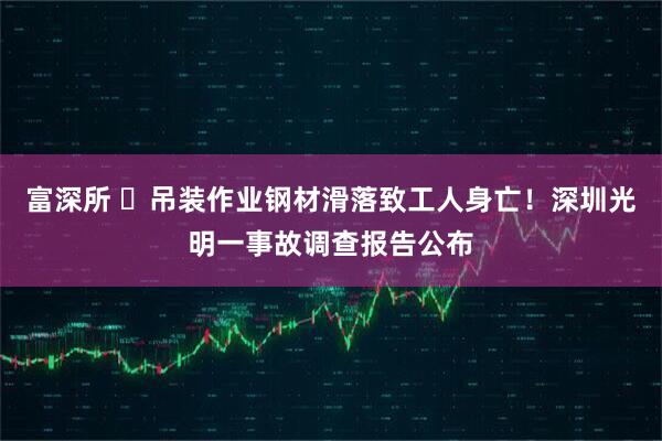 富深所 ​吊装作业钢材滑落致工人身亡！深圳光明一事故调查报告公布