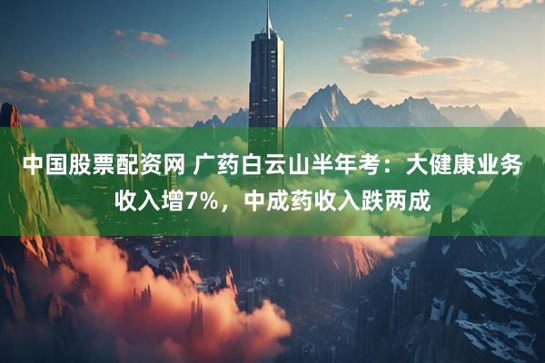 中国股票配资网 广药白云山半年考：大健康业务收入增7%，中成药收入跌两成