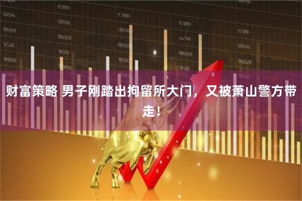 财富策略 男子刚踏出拘留所大门，又被萧山警方带走！