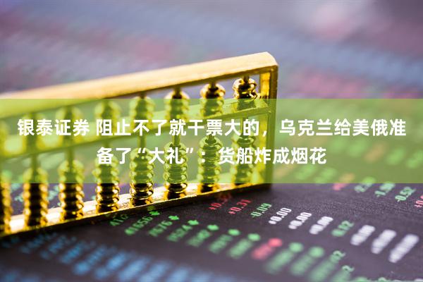 银泰证券 阻止不了就干票大的，乌克兰给美俄准备了“大礼”：货船炸成烟花