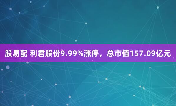 股易配 利君股份9.99%涨停，总市值157.09亿元