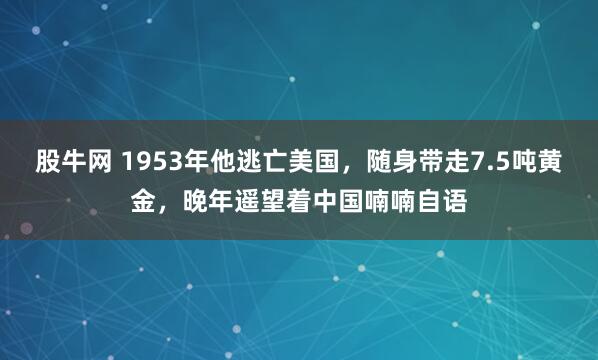股牛网 1953年他逃亡美国，随身带走7.5吨黄金，晚年遥望着中国喃喃自语
